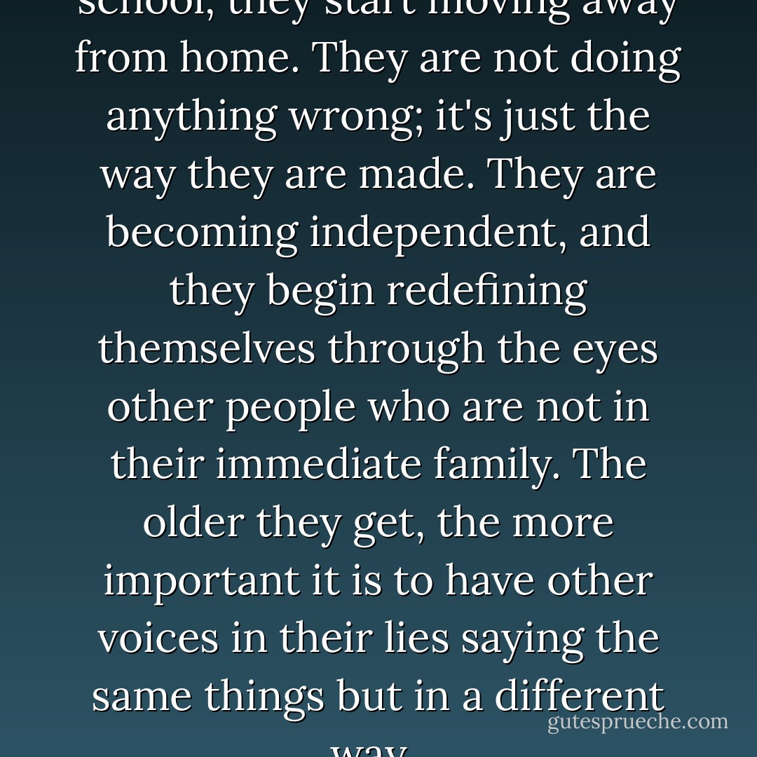 From the time they hit middle school, they start moving away from home. They are not doing anything wrong; it's just the way they are made. They are becoming independent, and they begin redefining themselves through the eyes other people who are not in their immediate family. The older they get, the more important it is to have other voices in their lies saying the same things but in a different way.  - Reggie Joiner