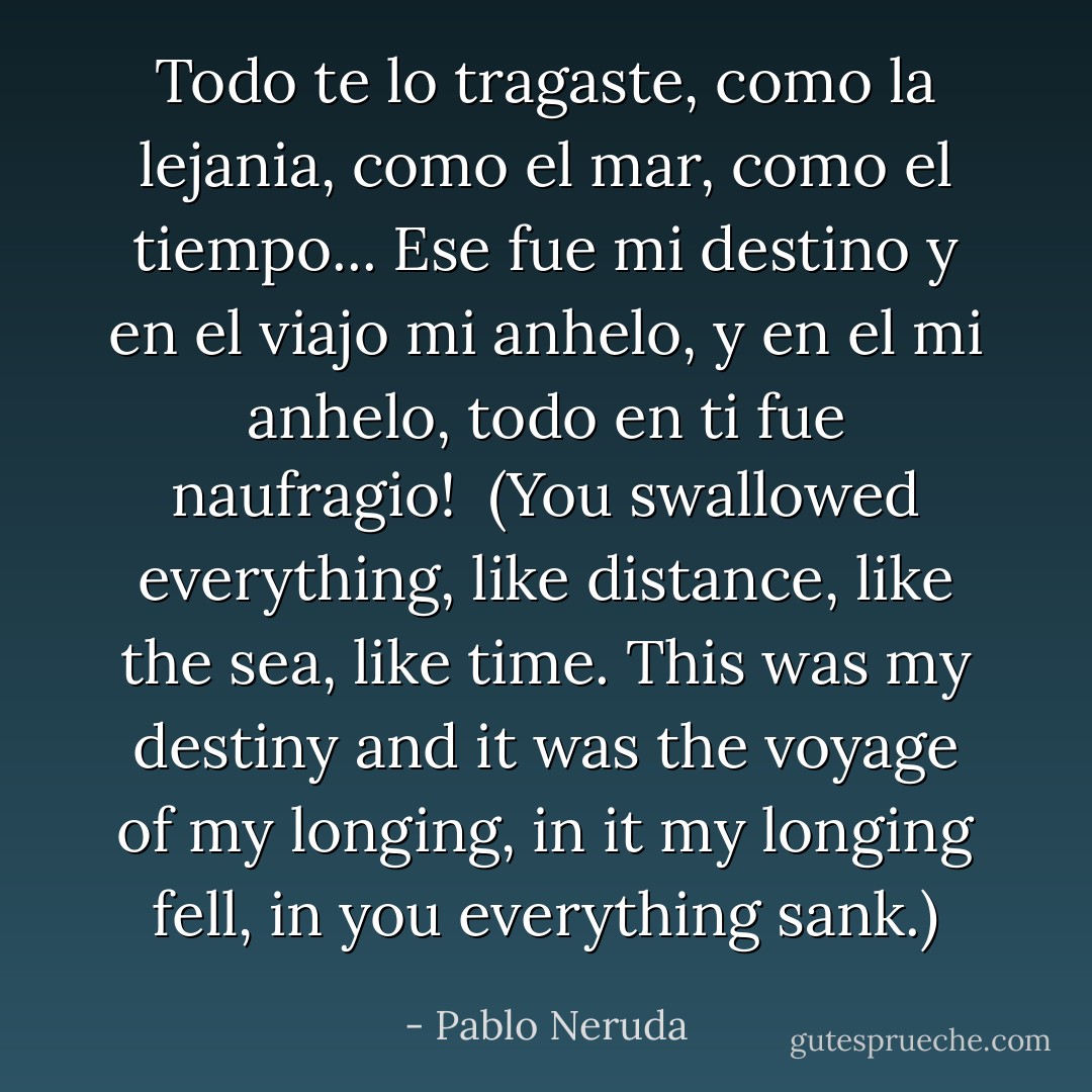 Todo te lo tragaste, como la lejania, como el mar, como el tiempo... Ese fue mi destino y en el viajo mi anhelo, y en el mi anhelo, todo en ti fue naufragio! <br />(You swallowed everything, like distance, like the sea, like time. This was my destiny and it was the voyage of my longing, in it my longing fell, in you everything sank.) - Pablo Neruda