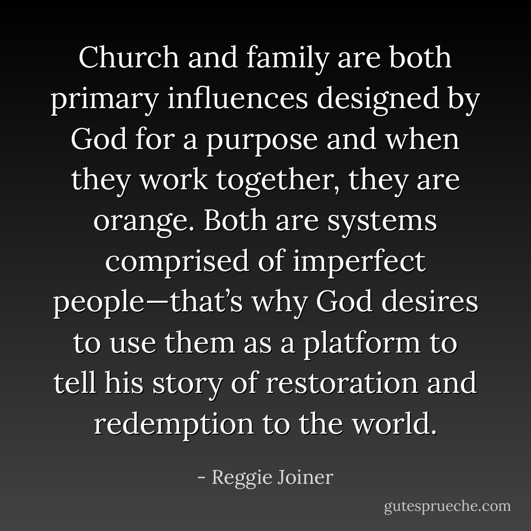 Church and family are both primary influences designed by God for a purpose and when they work together, they are orange. Both are systems comprised of imperfect people—that’s why God desires to use them as a platform to tell his story of restoration and redemption to the world. - Reggie Joiner