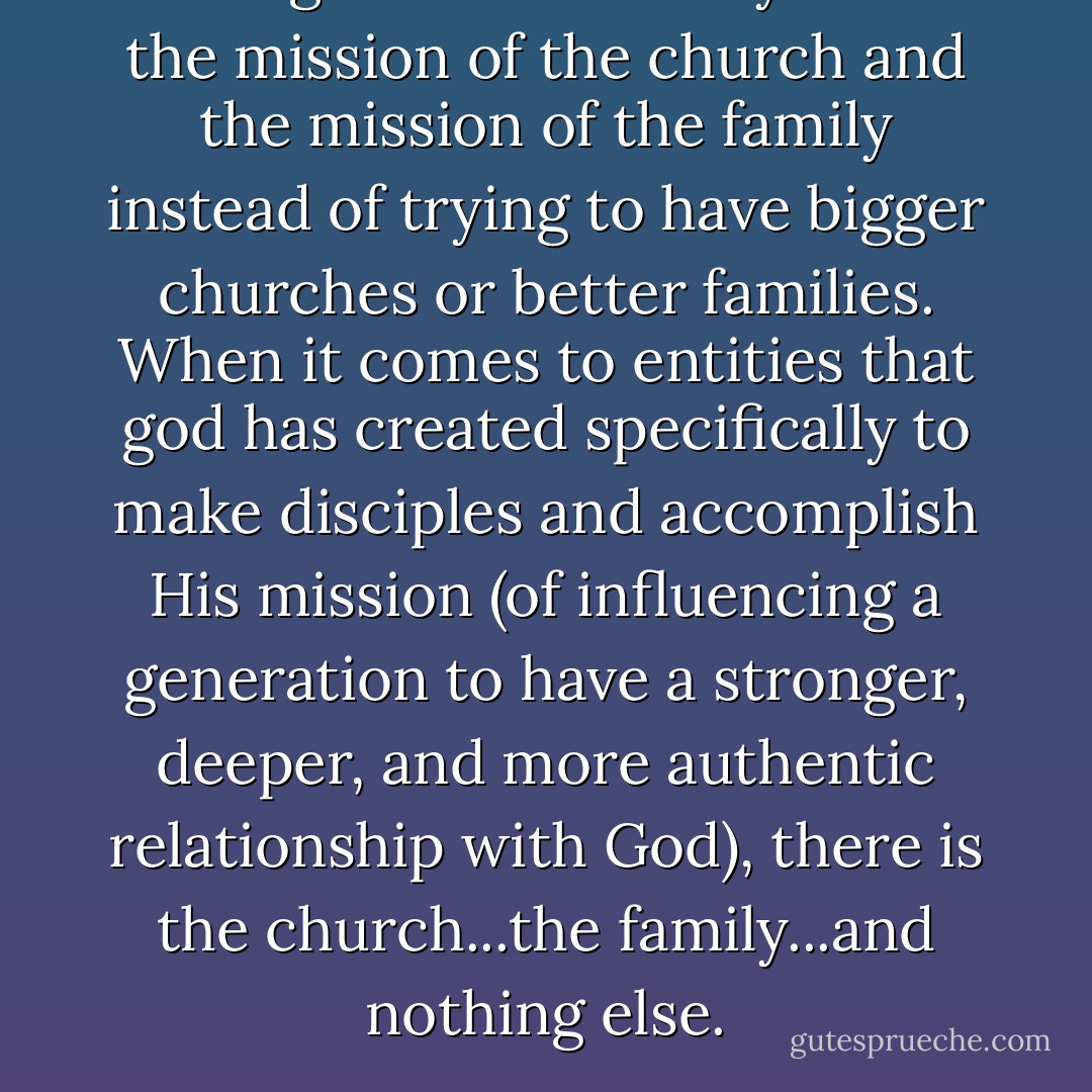 Our fights should really be for the mission of the church and the mission of the family instead of trying to have bigger churches or better families. When it comes to entities that god has created specifically to make disciples and accomplish His mission (of influencing a generation to have a stronger, deeper, and more authentic relationship with God), there is the church...the family...and nothing else. - Reggie Joiner