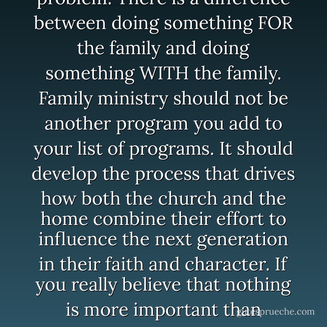 Technically, anything that a ministry does for the family could be called family ministry but that's actually part of the problem. There is a difference between doing something FOR the family and doing something WITH the family. Family ministry should not be another program you add to your list of programs. It should develop the process that drives how both the church and the home combine their effort to influence the next generation in their faith and character. If you really believe that nothing is more important than someone's relationship with God, it makes sense to combine the influences of the home and church. - Reggie Joiner