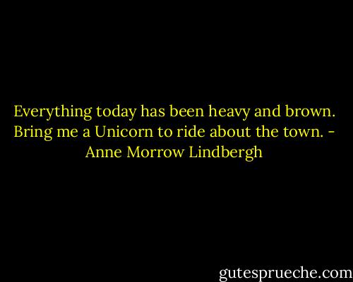 Everything today has been heavy and brown. Bring me a Unicorn to ride about the town. - Anne Morrow Lindbergh