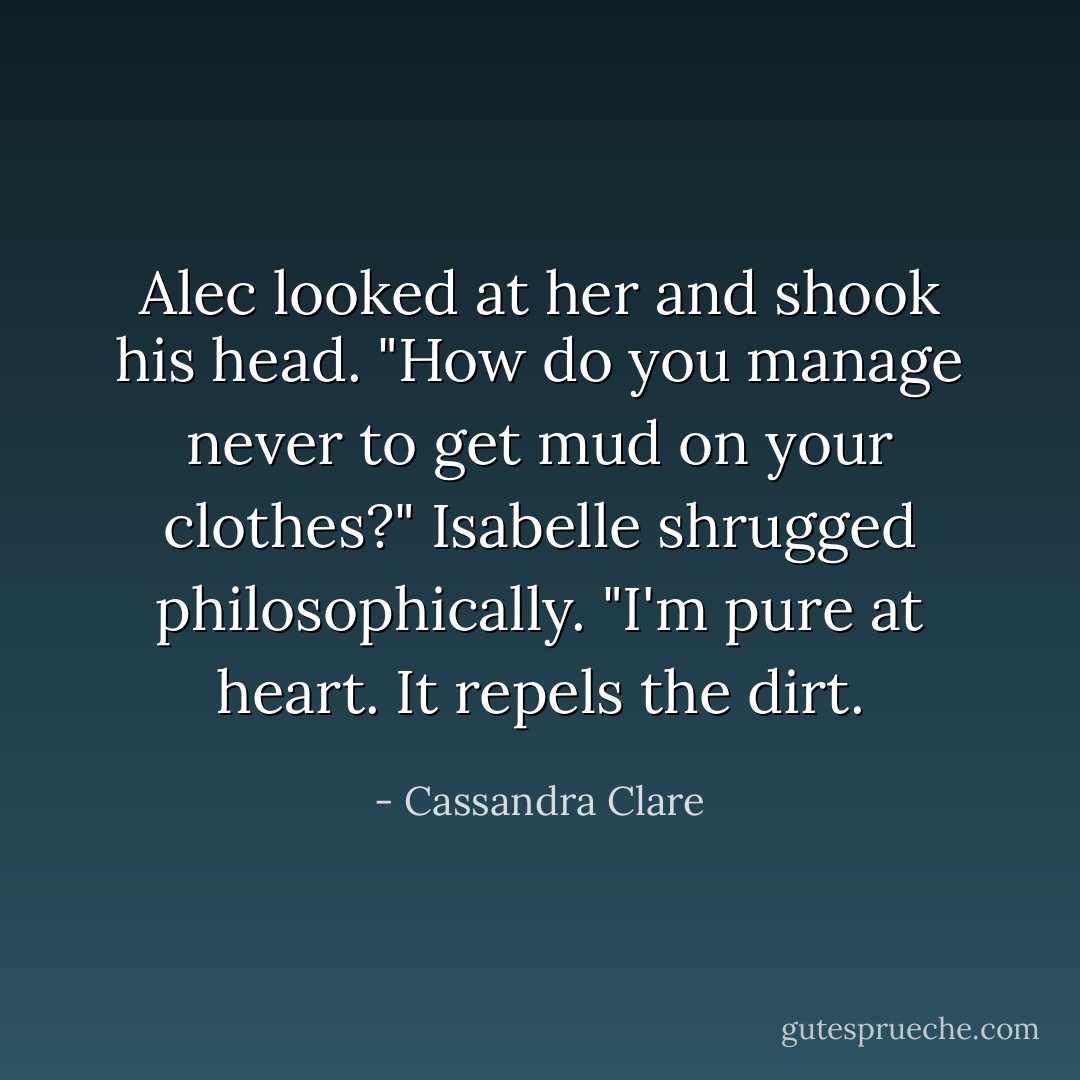 Alec looked at her and shook his head. "How do you manage never to get mud on your clothes?"<br />Isabelle shrugged philosophically. "I'm pure at heart. It repels the dirt. - Cassandra Clare