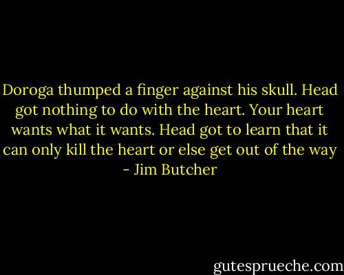 Doroga thumped a finger against his skull. Head got nothing to do with the heart. Your heart wants what it wants. Head got to learn that it can only kill the heart or else get out of the way - Jim Butcher