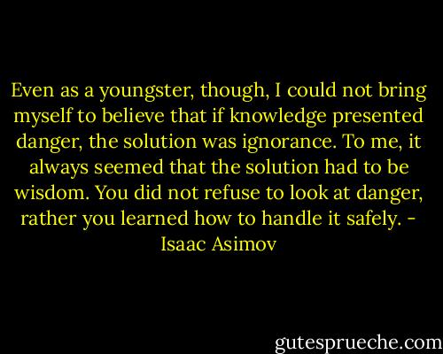 Even as a youngster, though, I could not bring myself to believe that if knowledge presented danger, the solution was ignorance. To me, it always seemed that the solution had to be wisdom. You did not refuse to look at danger, rather you learned how to handle it safely. - Isaac Asimov