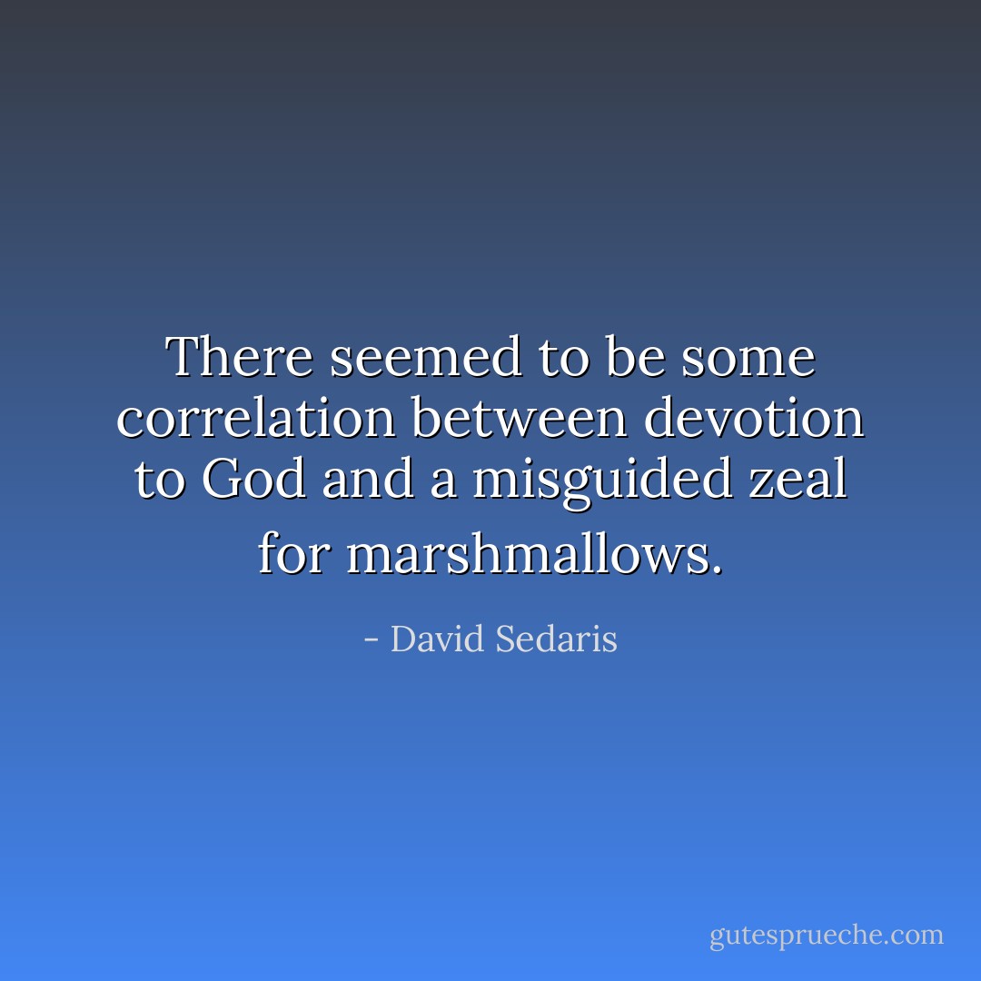 There seemed to be some correlation between devotion to God and a misguided zeal for marshmallows. - David Sedaris