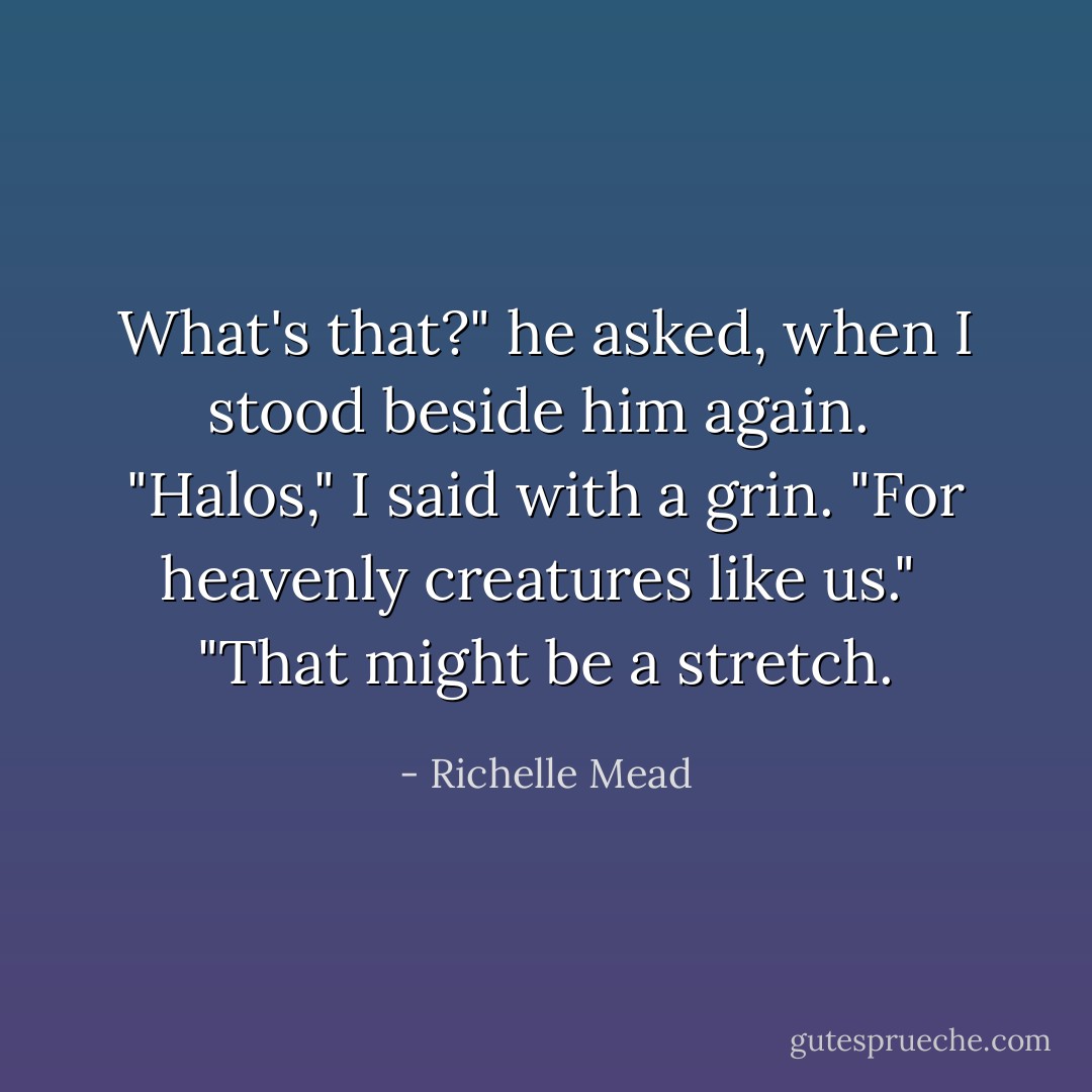 What's that?" he asked, when I stood beside him again.<br /><br />"Halos," I said with a grin. "For heavenly creatures like us."<br /><br />"That might be a stretch. - Richelle Mead
