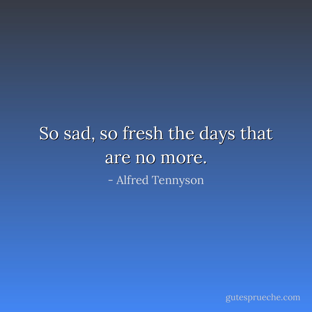So sad, so fresh the days that are no more. - Alfred Tennyson