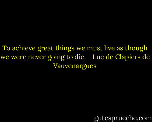 To achieve great things we must live as though we were never going to die. - Luc de Clapiers de Vauvenargues