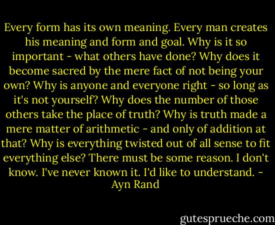 Every form has its own meaning. Every man creates his meaning and form and goal. Why is it so important - what others have done? Why does it become sacred by the mere fact of not being your own? Why is anyone and everyone right - so long as it's not yourself? Why does the number of those others take the place of truth? Why is truth made a mere matter of arithmetic - and only of addition at that? Why is everything twisted out of all sense to fit everything else? There must be some reason. I don't know. I've never known it. I'd like to understand. - Ayn Rand