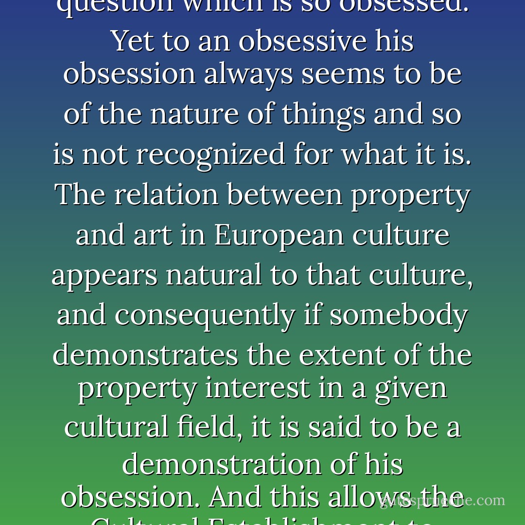 We are accused of being obsessed by property. The truth is the other way round. It is the society and culture in question which is so obsessed. Yet to an obsessive his obsession always seems to be of the nature of things and so is not recognized for what it is. The relation between property and art in European culture appears natural to that culture, and consequently if somebody demonstrates the extent of the property interest in a given cultural field, it is said to be a demonstration of <i>his</i> obsession. And this allows the Cultural Establishment to project for a little longer its false rationalized image of itself. - John Berger
