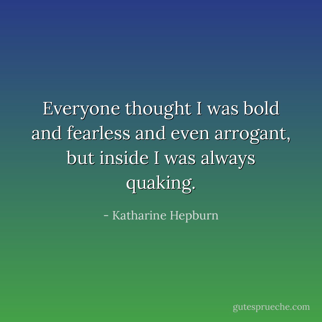 Everyone thought I was bold and fearless and even arrogant, but inside I was always quaking. - Katharine Hepburn