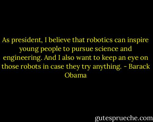 As president, I believe that robotics can inspire young people to pursue science and engineering. And I also want to keep an eye on those robots in case they try anything. - Barack Obama