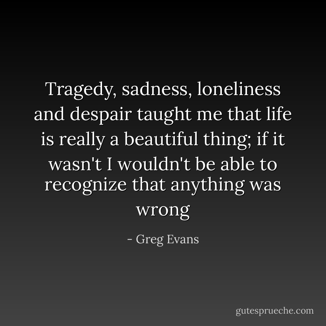 Tragedy, sadness, loneliness and despair taught me that life is really a beautiful thing; if it wasn't I wouldn't be able to recognize that anything was wrong - Greg Evans