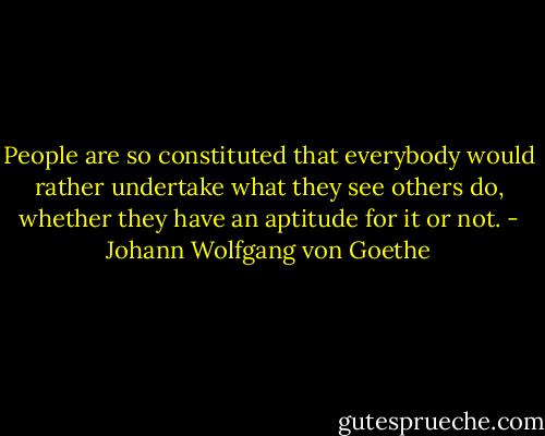 People are so constituted that everybody would rather undertake what they see others do, whether they have an aptitude for it or not. - Johann Wolfgang von Goethe