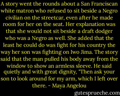 A story went the rounds about a San Franciscan white matron who refused to sit beside a Negro civilian on the streetcar, even after he made room for her on the seat. Her explanation was that she would not sit beside a draft dodger who was a Negro as well. She added that the least he could do was fight for his country the way her son was fighting on Iwo Jima. The story said that the man pulled his body away from the window to show an armless sleeve. He said quietly and with great dignity, "Then ask your son to look around for my arm, which I left over there. - Maya Angelou