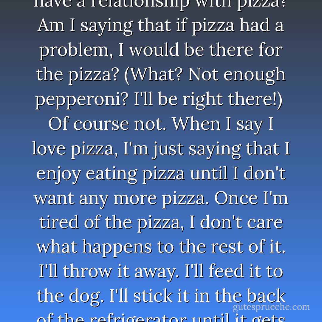 People use the word 'love' a lot of different ways. Take me, for instance. I am often heard saying that I love my mom and dad. I am also often heard saying that I love pizza. <br />What am I saying when I say I love my mom and dad? I'm saying that I care about them. I'm saying that I love spending time with them and that I talk to them every chance I get. I'm saying that if they needed me, I would do every humanly possible to help them. I'm saying that I always want what's best for them. <br />What am I saying when I say I love pizza? Am I saying that I care deeply about pizza? Am I saying that I have a relationship with pizza? Am I saying that if pizza had a problem, I would be there for the pizza? (What? Not enough pepperoni? I'll be right there!) <br />Of course not. When I say I love pizza, I'm just saying that I enjoy eating pizza until I don't want any more pizza. Once I'm tired of the pizza, I don't care what happens to the rest of it. I'll throw it away. I'll feed it to the dog. I'll stick it in the back of the refrigerator until it gets all green and moldy. It doesn't matter to me anymore. <br />These are two very different definition of the word 'love'. <br />It gets confusing when people start talking about love, and especially about loving you. Which way do these people love you? Do they want what is best for you, or do they just want you around because it is good for them, and they don't really care what happens to you? <br />Next time someone looks deeply into your eyes and says 'I love you', look very deeply right back and say, 'Would that be pizza love, or the real thing? - Mary Beth Bonacci