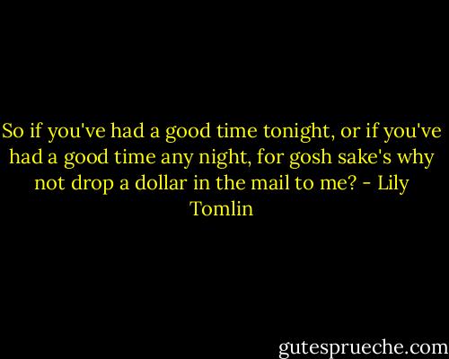 So if you've had a good time tonight, or if you've had a good time any night, for gosh sake's why not drop a dollar in the mail to me? - Lily Tomlin
