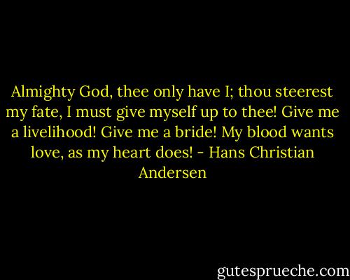Almighty God, thee only have I; thou steerest my fate, I must give myself up to thee! Give me a livelihood! Give me a bride! My blood wants love, as my heart does! - Hans Christian Andersen