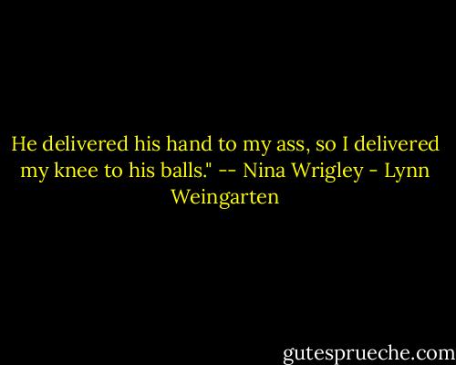 He delivered his hand to my ass, so I delivered my knee to his balls." -- Nina Wrigley - Lynn Weingarten