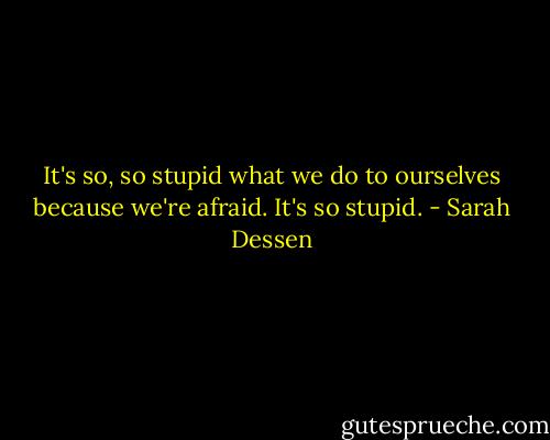 It's so, so stupid what we do to ourselves because we're afraid. It's so stupid. - Sarah Dessen