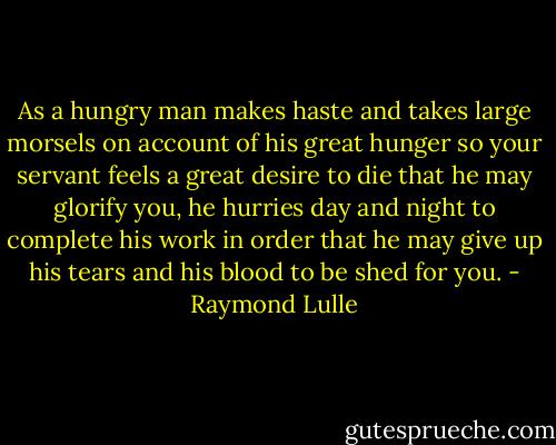 As a hungry man makes haste and takes large morsels on account of his great hunger so your servant feels a great desire to die that he may glorify you, he hurries day and night to complete his work in order that he may give up his tears and his blood to be shed for you. - Raymond Lulle