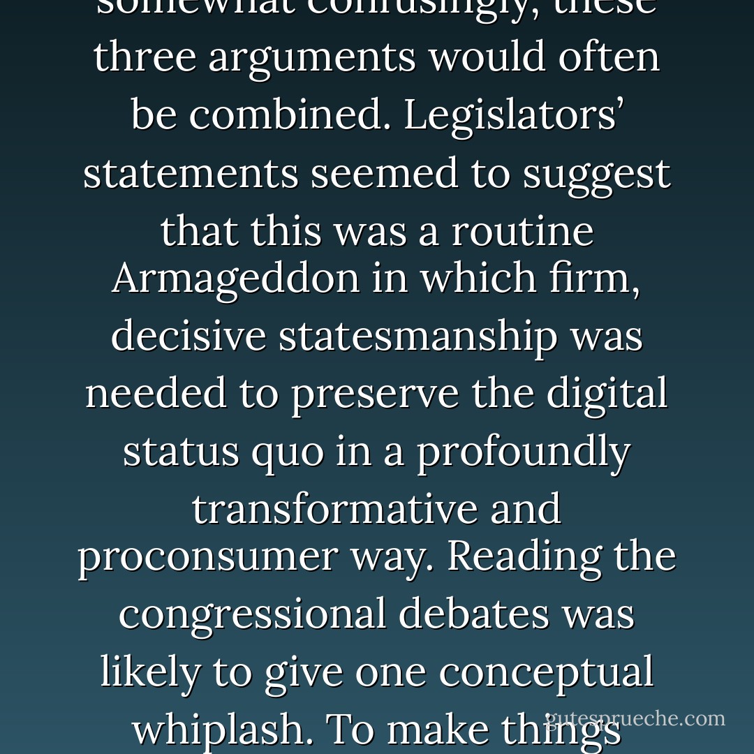 Given an area of law that legislators were happy to hand over to the affected industries and a technology that was both unfamiliar and threatening, the prospects for legislative insight were poor. Lawmakers were assured by lobbyists<br />a) that this was business as usual, that no dramatic changes were being made by the Green or White papers; or<br />b) that the technology presented a terrible menace to the American cultural industries, but that prompt and statesmanlike action would save the day; or<br />c) that layers of new property rights, new private enforcers of those rights, and technological control and surveillance measures were all needed in order to benefit consumers, who would now be able to “purchase culture by the sip rather than by the glass” in a pervasively monitored digital environment.<br />In practice, somewhat confusingly, these three arguments would often be combined. Legislators’ statements seemed to suggest that this was a routine Armageddon in which firm, decisive statesmanship was needed to preserve the digital status quo in a profoundly transformative and proconsumer way. Reading the congressional debates was likely to give one conceptual whiplash.<br />To make things worse, the press was—in 1995, at least—clueless about these issues. It was not that the newspapers were ignoring the Internet. They were paying attention—obsessive attention in some cases. But as far as the mainstream press was concerned, the story line on the Internet was sex: pornography, online predation, more pornography. The lowbrow press stopped there. To be fair, the highbrow press was also interested in Internet legal issues (the regulation of pornography, the regulation of online predation) and constitutional questions (the First Amendment protection of Internet pornography). Reporters were also asking questions about the social effect of the network (including, among other things, the threats posed by pornography and online predators). - James Boyle