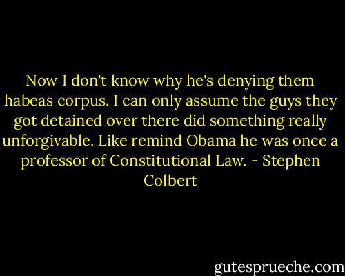 Now I don't know why he's denying them habeas corpus. I can only assume the guys they got detained over there did something really unforgivable. Like remind Obama he was once a professor of Constitutional Law. - Stephen Colbert