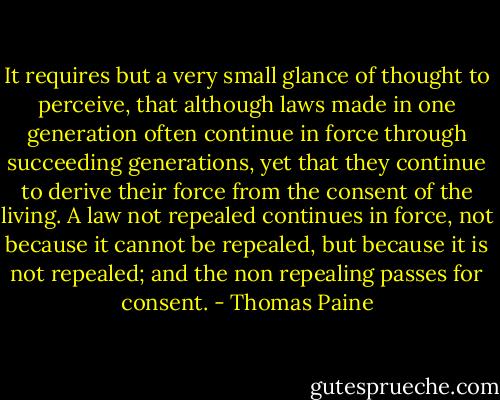It requires but a very small glance of thought to perceive, that although laws made in one generation often continue in force through succeeding generations, yet that they continue to derive their force from the consent of the living. A law not repealed continues in force, not because it cannot be repealed, but because it is not repealed; and the non repealing passes for consent. - Thomas Paine