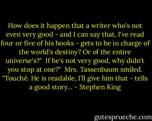 How does it happen that a writer who's not even very good - and I can say that, I've read four or five of his books - gets to be in charge of the world's destiny? Or of the entire universe's?"<br /><br />If he's not very good, why didn't you stop at one?"<br /><br />Mrs. Tassenbaum smiled. "Touché. He is readable, I'll give him that - tells a good story... - Stephen King