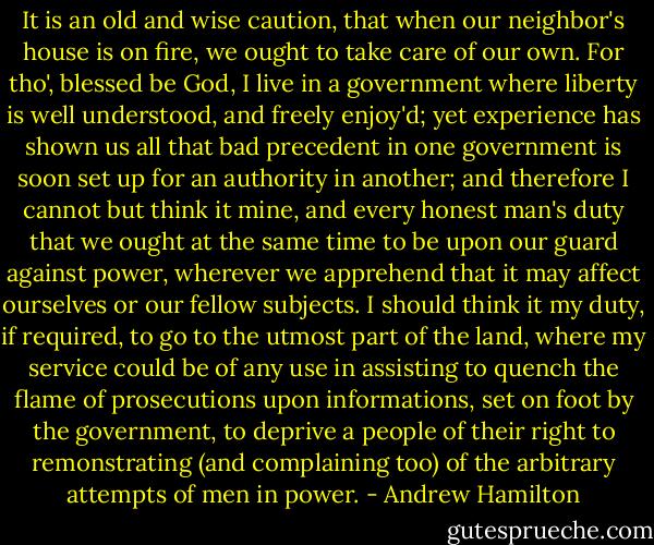 It is an old and wise caution, that when our neighbor's house is on fire, we ought to take care of our own. For tho', blessed be God, I live in a government where liberty is well understood, and freely enjoy'd; yet experience has shown us all that bad precedent in one government is soon set up for an authority in another; and therefore I cannot but think it mine, and every honest man's duty that we ought at the same time to be upon our guard against power, wherever we apprehend that it may affect ourselves or our fellow subjects.<br />I should think it my duty, if required, to go to the utmost part of the land, where my service could be of any use in assisting to quench the flame of prosecutions upon informations, set on foot by the government, to deprive a people of their right to remonstrating (and complaining too) of the arbitrary attempts of men in power. - Andrew Hamilton