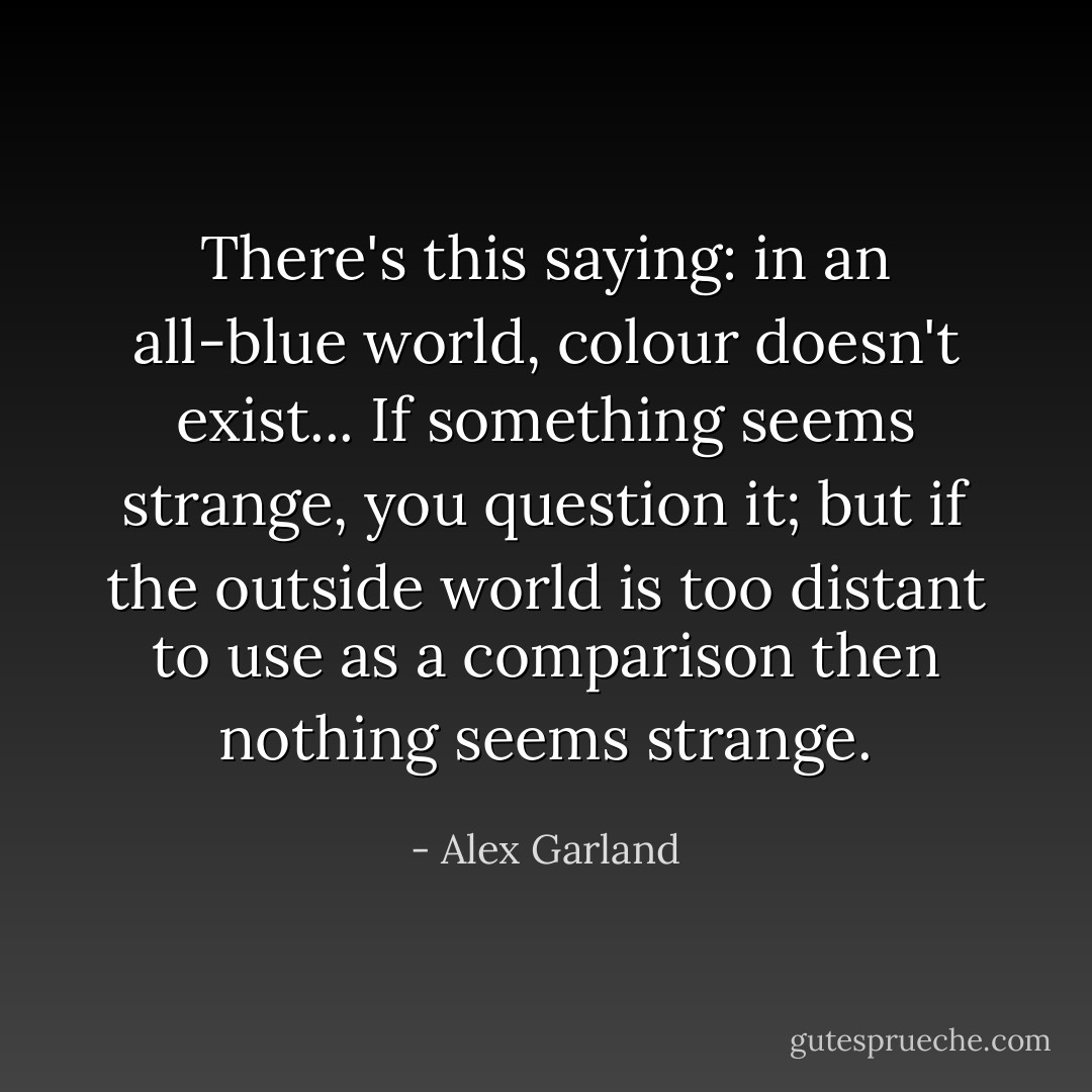 There's this saying: in an all-blue world, colour doesn't exist... If something seems strange, you question it; but if the outside world is too distant to use as a comparison then nothing seems strange. - Alex Garland