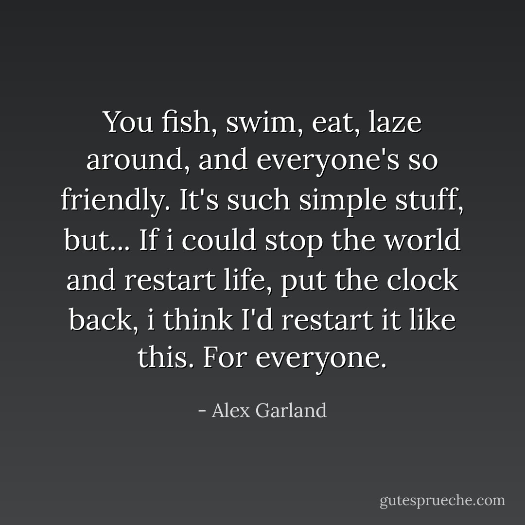 You fish, swim, eat, laze around, and everyone's so friendly. It's such simple stuff, but... If i could stop the world and restart life, put the clock back, i think I'd restart it like this. For everyone. - Alex Garland