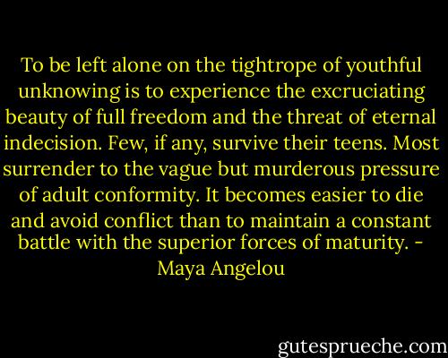To be left alone on the tightrope of youthful unknowing is to experience the excruciating beauty of full freedom and the threat of eternal indecision. Few, if any, survive their teens. Most surrender to the vague but murderous pressure of adult conformity. It becomes easier to die and avoid conflict than to maintain a constant battle with the superior forces of maturity. - Maya Angelou
