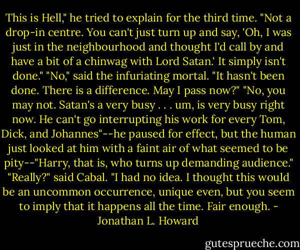 This is Hell," he tried to explain for the third time. "Not a drop-in centre. You can't just turn up and say, 'Oh, I was just in the neighbourhood and thought I'd call by and have a bit of a chinwag with Lord Satan.' It simply isn't done."<br />"No," said the infuriating mortal. "It hasn't been done. There is a difference. May I pass now?"<br />"No, you may not. Satan's a very busy . . . um, is very busy right now. He can't go interrupting his work for every Tom, Dick, and Johannes"--he paused for effect, but the human just looked at him with a faint air of what seemed to be pity--"Harry, that is, who turns up demanding audience."<br />"Really?" said Cabal. "I had no idea. I thought this would be an uncommon occurrence, unique even, but you seem to imply that it happens all the time. Fair enough. - Jonathan L. Howard