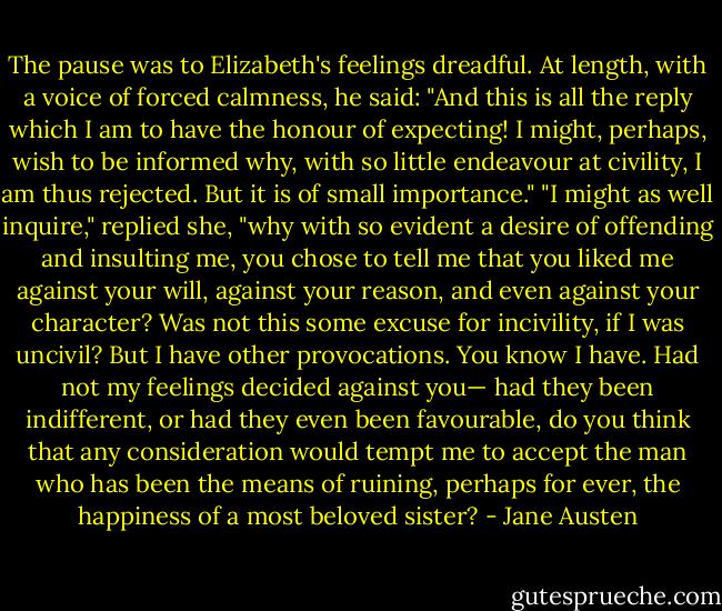 The pause was to Elizabeth's feelings dreadful. At length, with a voice of forced calmness, he said: "And this is all the reply which I am to have the honour of expecting! I might, perhaps, wish to be informed why, with so little endeavour at civility, I am thus rejected. But it is of small importance."<br />"I might as well inquire," replied she, "why with so evident a desire of offending and insulting me, you chose to tell me that you liked me against your will, against your reason, and even against your character? Was not this some excuse for incivility, if I was uncivil? But I have other provocations. You know I have. Had not my feelings decided against you— had they been indifferent, or had they even been favourable, do you think that any consideration would tempt me to accept the man who has been the means of ruining, perhaps for ever, the happiness of a most beloved sister? - Jane Austen