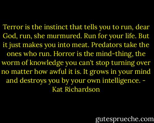 Terror is the instinct that tells you to run, dear God, run, she murmured. Run for your life. But it just makes you into meat. Predators take the ones who run. Horror is the mind-thing, the worm of knowledge you can't stop turning over no matter how awful it is. It grows in your mind and destroys you by your own intelligence. - Kat Richardson