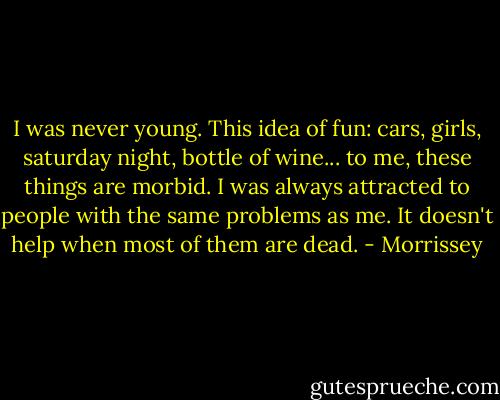 I was never young. This idea of fun: cars, girls, saturday night, bottle of wine... to me, these things are morbid. I was always attracted to people with the same problems as me. It doesn't help when most of them are dead. - Morrissey