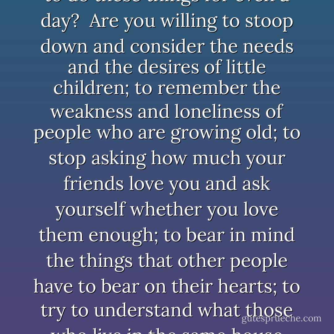 Are you willing to forget what you have done for other people and to remember what other people have done for you; to ignore what the world owes you and to think what you owe the world; to put your rights in the background and your duties in the middle distance and your chances to do a little more than your duty in the foreground; to see that your fellow men are just as real as you are, and try to look behind their faces to their hearts, hungry for joy; to own that probably the only good reason for your existence is not waht you are going to get out of life, but what you are going to give life; to close your book of complaints against the management of the universe and look around you for a place where you can sow a few seeds of happiness - are you willing to do these things for even a day?<br /><br />Are you willing to stoop down and consider the needs and the desires of little children; to remember the weakness and loneliness of people who are growing old; to stop asking how much your friends love you and ask yourself whether you love them enough; to bear in mind the things that other people have to bear on their hearts; to try to understand what those who live in the same house with you really want, without waiting for them to tell you; to trim your lamp so that it will give more light and less smoke, and to carry it in front of you so that your shadow will fall behind you; to make a grave for your ugly thoughts and a garden for your kindly feelings, with the gate open - are you willing to do these things for even a day?<br /><br />Are you willing to believe that love is the strongest thing in the world, - stronger than hate, stronger than evil, stronger than death, - and that the blessed life which began in Bethlehem nineteen hundred years ago is the image and brightness of the Eternal Love? Then you can keep Christmas. And if you keep it for a day, why not always?<br /><br />But you can never keep it alone. - Caroline Kennedy