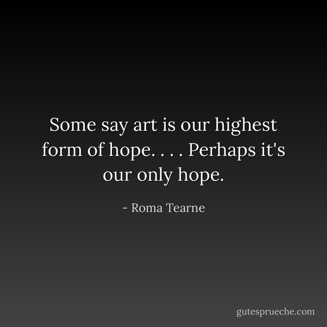 Some say art is our highest form of hope. . . . Perhaps it's our only hope. - Roma Tearne