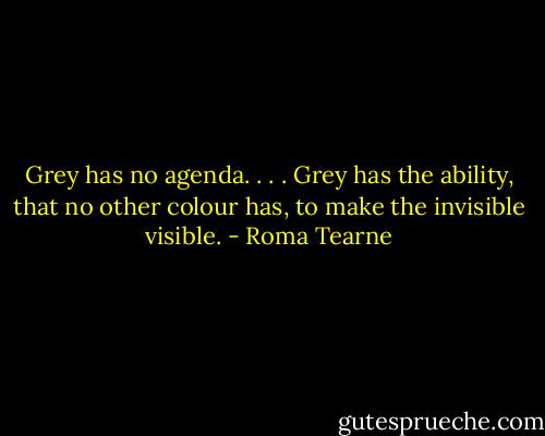 Grey has no agenda. . . . Grey has the ability, that no other colour has, to make the invisible visible. - Roma Tearne