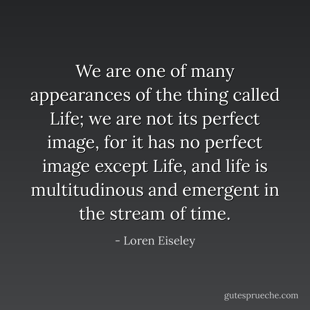 We are one of many appearances of the thing called Life; we are not its perfect image, for it has no perfect image except Life, and life is multitudinous and emergent in the stream of time. - Loren Eiseley