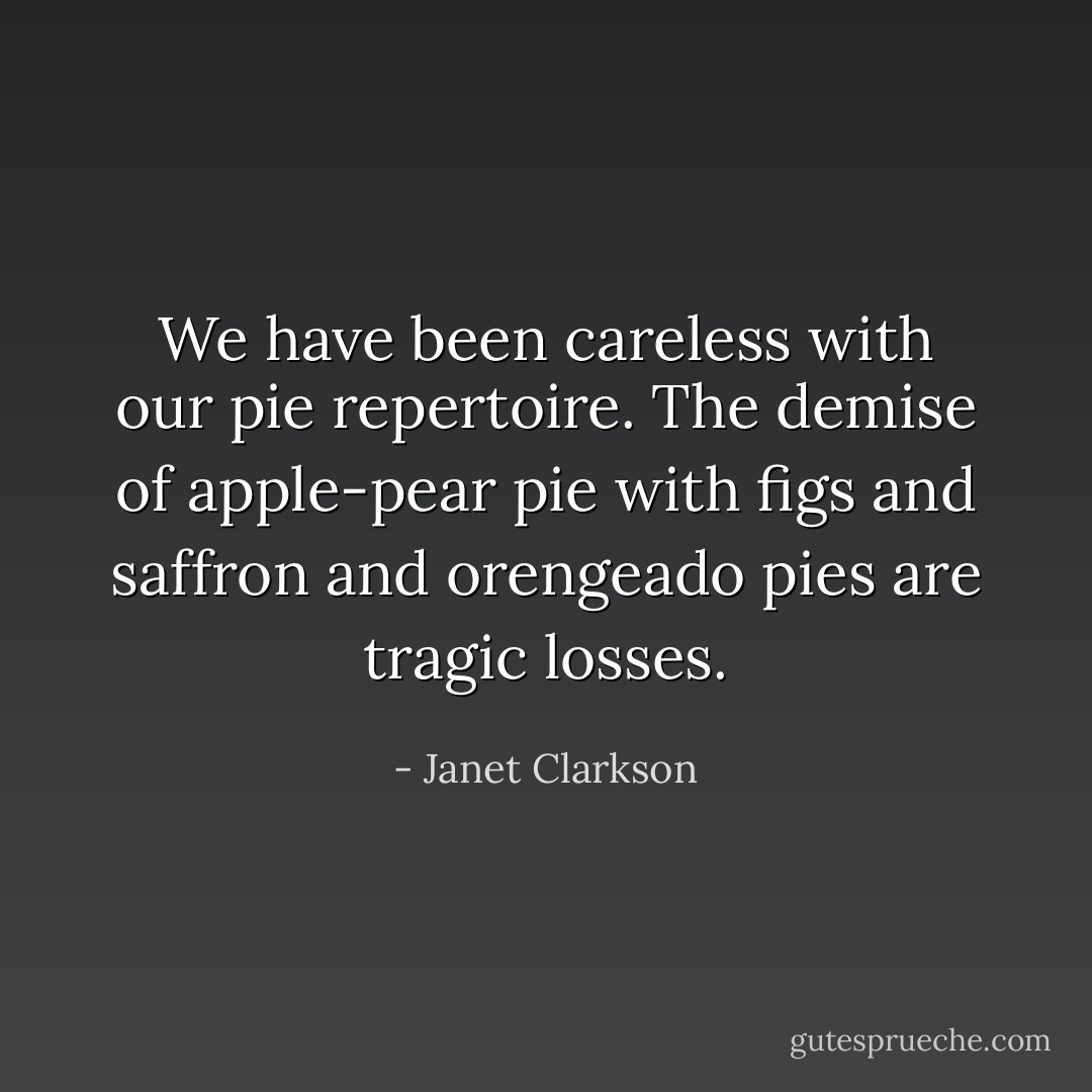 We have been careless with our pie repertoire. The demise of apple-pear pie with figs and saffron and orengeado pies are tragic losses. - Janet Clarkson
