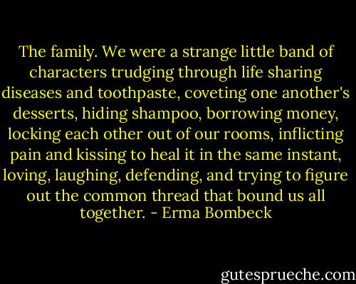 The family. We were a strange little band of characters trudging through life sharing diseases and toothpaste, coveting one another's desserts, hiding shampoo, borrowing money, locking each other out of our rooms, inflicting pain and kissing to heal it in the same instant, loving, laughing, defending, and trying to figure out the common thread that bound us all together. - Erma Bombeck