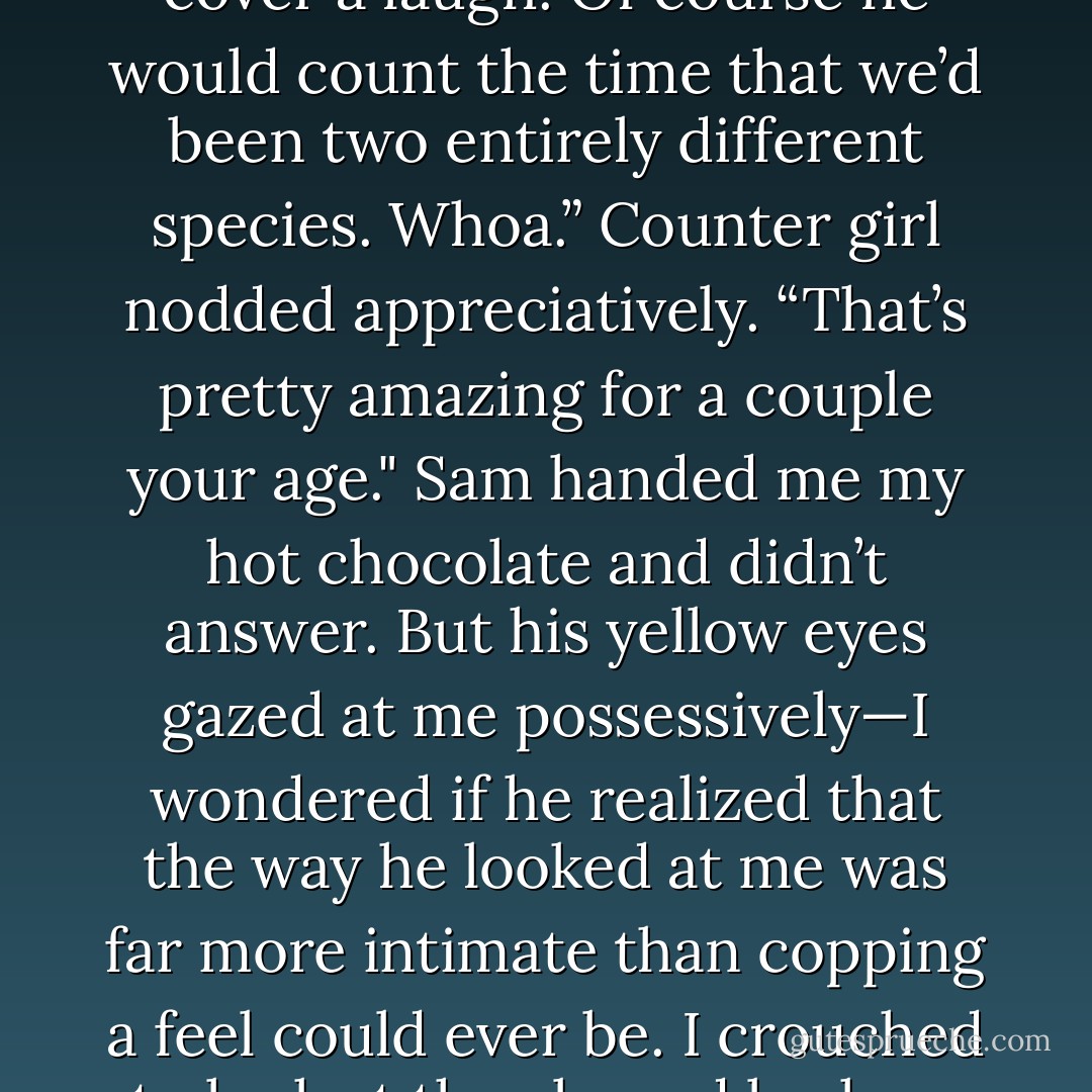 You two are too cute,” the counter girl said, setting two cups piled with whipped cream on the counter. She had a sort of lopsided, open smile that made me think she laughed a lot. “Seriously. How long have you been going out?”<br />Sam let go of my hands to get his wallet and took out some bills. “Six years.”<br />I wrinkled my nose to cover a laugh. Of course he would count the time that we’d been two entirely different species.<br />Whoa.” Counter girl nodded appreciatively. “That’s pretty amazing for a couple your age."<br />Sam handed me my hot chocolate and didn’t answer. But his yellow eyes gazed at me possessively—I wondered if he realized that the way he looked at me was far more intimate than copping a feel could ever be.<br />I crouched to look at the almond bark on the bottom shelf in the counter. I wasn’t quite bold enough to look at either of them when I admitted, “Well, it was love at first sight.”<br />The girl sighed. “That is just so romantic. Do me a favor, and don’t you two ever change. The world needs more love at first sight. - Maggie Stiefvater