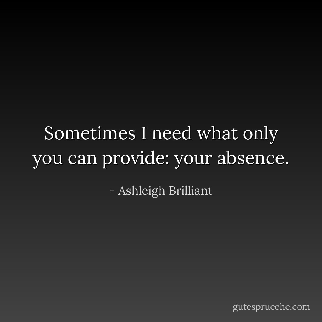 Sometimes I need what only you can provide: your absence. - Ashleigh Brilliant