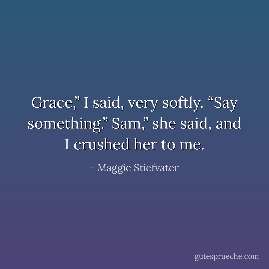 Grace,” I said, very softly. “Say something.”<br />Sam,” she said, and I crushed her to me. - Maggie Stiefvater