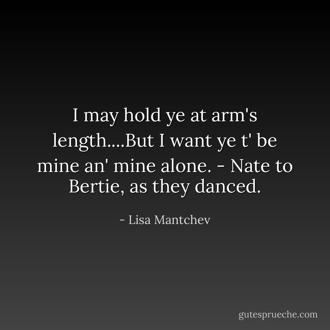 I may hold ye at arm's length....But I want ye t' be mine an' mine alone. - Nate to Bertie, as they danced. - Lisa Mantchev
