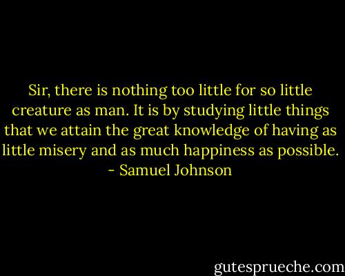 Sir, there is nothing too little for so little creature as man. It is by studying little things that we attain the great knowledge of having as little misery and as much happiness as possible. - Samuel Johnson