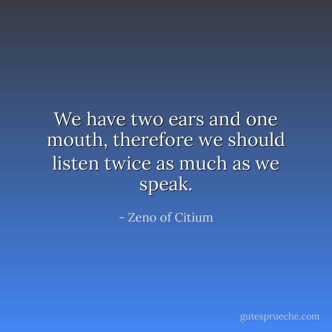 We have two ears and one mouth, therefore we should listen twice as much as we speak. - Zeno of Citium